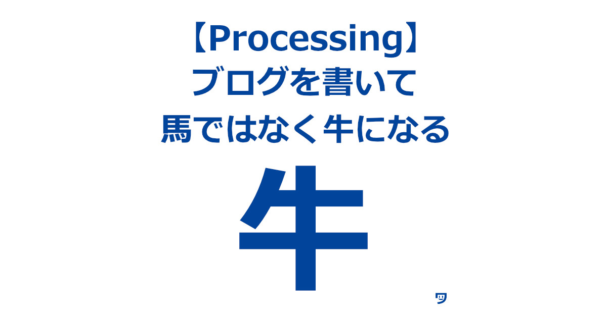 【Processing上達のコツ】ブログを書いて、馬ではなく牛になる